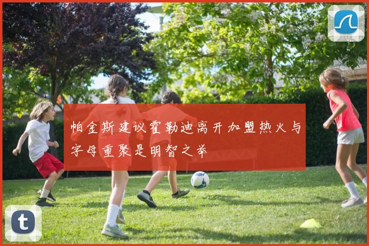 帕金斯建议霍勒迪离开加盟热火与字母重聚是明智之举