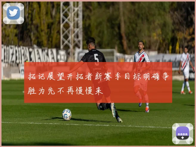 拓记展望开拓者新赛季目标明确争胜为先不再慢慢来