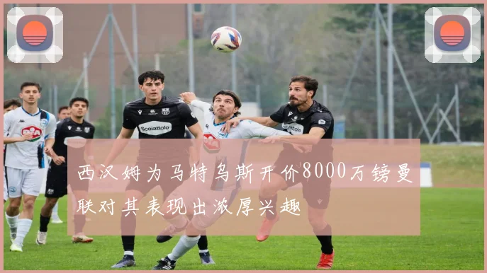 西汉姆为马特乌斯开价8000万镑曼联对其表现出浓厚兴趣