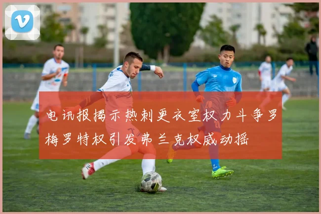 电讯报揭示热刺更衣室权力斗争罗梅罗特权引发弗兰克权威动摇
