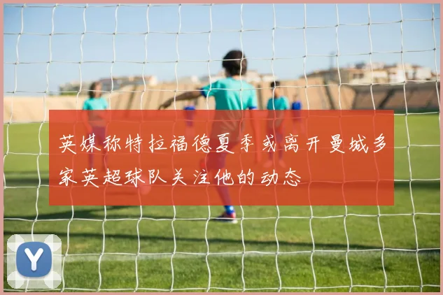英媒称特拉福德夏季或离开曼城多家英超球队关注他的动态