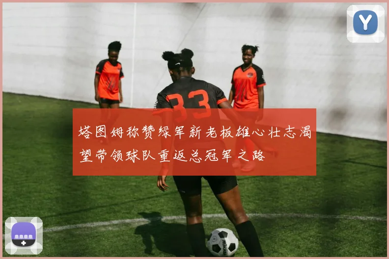 塔图姆称赞绿军新老板雄心壮志渴望带领球队重返总冠军之路