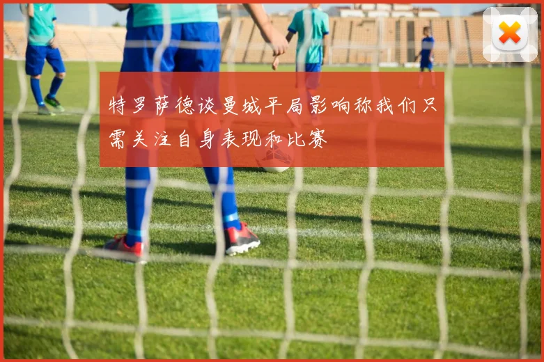 特罗萨德谈曼城平局影响称我们只需关注自身表现和比赛