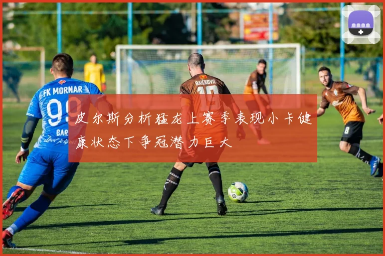 皮尔斯分析猛龙上赛季表现小卡健康状态下争冠潜力巨大