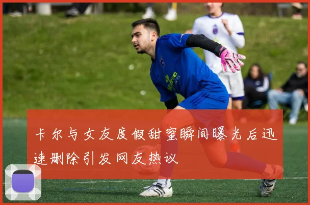 卡尔与女友度假甜蜜瞬间曝光后迅速删除引发网友热议