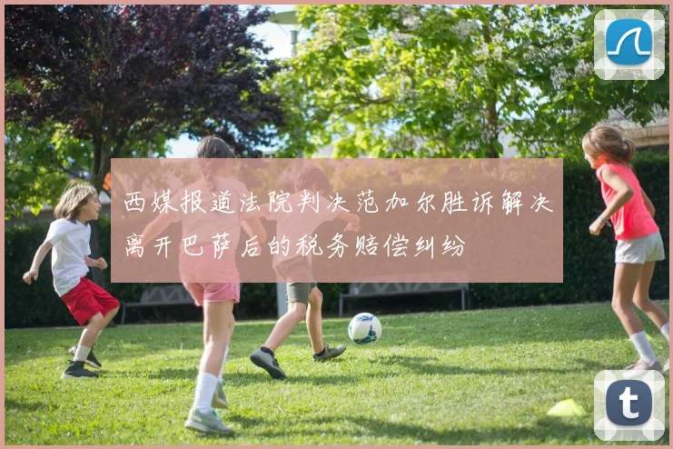 西媒报道法院判决范加尔胜诉解决离开巴萨后的税务赔偿纠纷