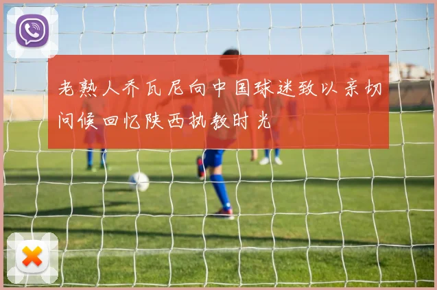 老熟人乔瓦尼向中国球迷致以亲切问候回忆陕西执教时光