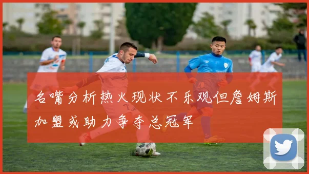 名嘴分析热火现状不乐观但詹姆斯加盟或助力争夺总冠军