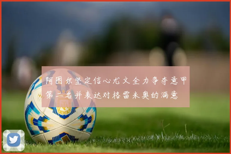 阿图尔坚定信心尤文全力争夺意甲第二名并表达对格雷米奥的满意
