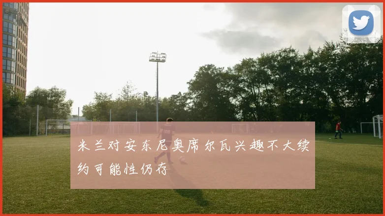 米兰对安东尼奥席尔瓦兴趣不大续约可能性仍存