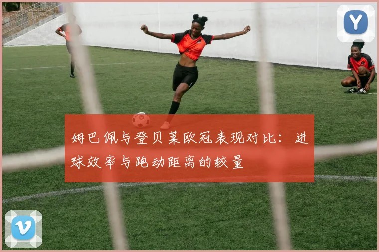 姆巴佩与登贝莱欧冠表现对比：进球效率与跑动距离的较量
