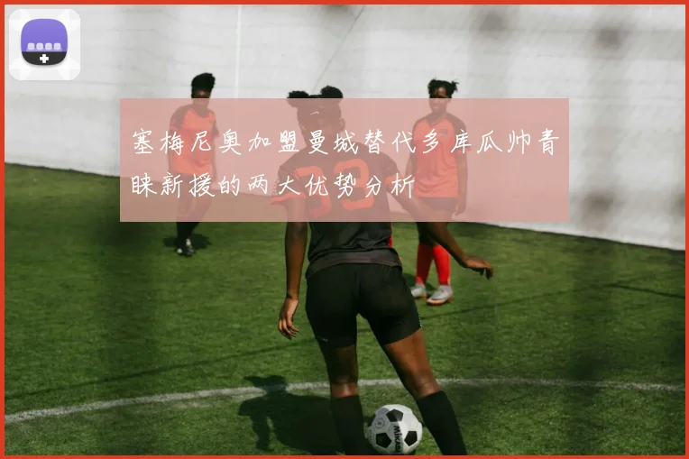 塞梅尼奥加盟曼城替代多库瓜帅青睐新援的两大优势分析