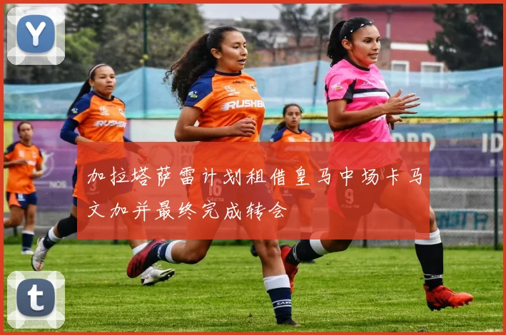 加拉塔萨雷计划租借皇马中场卡马文加并最终完成转会